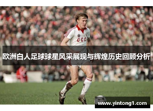 欧洲白人足球球星风采展现与辉煌历史回顾分析