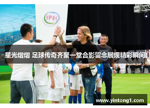 星光熠熠 足球传奇齐聚一堂合影留念展现精彩瞬间