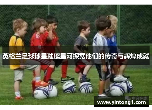 英格兰足球球星璀璨星河探索他们的传奇与辉煌成就