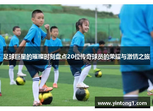 足球巨星的璀璨时刻盘点20位传奇球员的荣耀与激情之旅