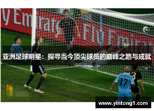 亚洲足球明星：探寻当今顶尖球员的巅峰之路与成就