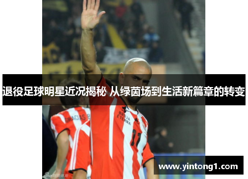 退役足球明星近况揭秘 从绿茵场到生活新篇章的转变