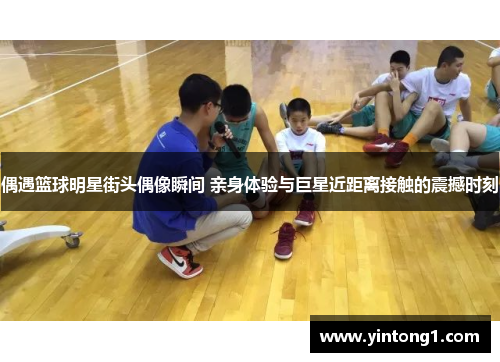 偶遇篮球明星街头偶像瞬间 亲身体验与巨星近距离接触的震撼时刻