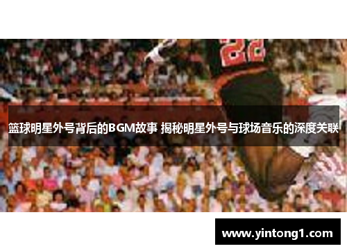篮球明星外号背后的BGM故事 揭秘明星外号与球场音乐的深度关联