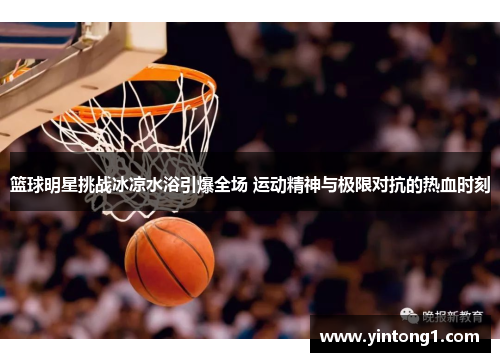 篮球明星挑战冰凉水浴引爆全场 运动精神与极限对抗的热血时刻