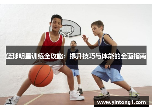 篮球明星训练全攻略：提升技巧与体能的全面指南