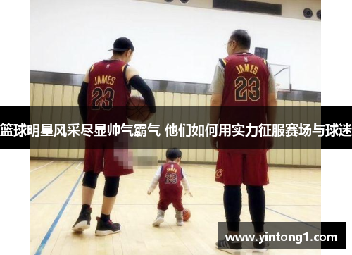篮球明星风采尽显帅气霸气 他们如何用实力征服赛场与球迷